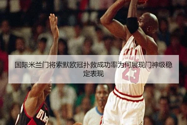 国际米兰门将索默欧冠扑救成功率为何展现门神级稳定表现