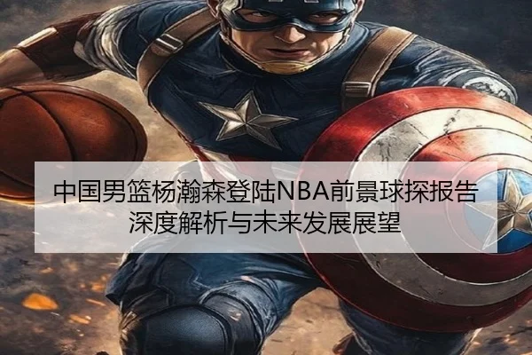 中国男篮杨瀚森登陆NBA前景球探报告深度解析与未来发展展望