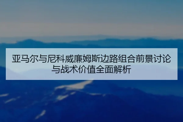 亚马尔与尼科威廉姆斯边路组合前景讨论与战术价值全面解析