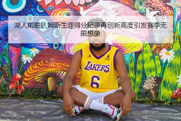 湖人前瞻詹姆斯生涯得分纪录再创新高度引发赛季无限想象