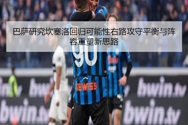 巴萨研究坎塞洛回归可能性右路攻守平衡与阵容重塑新思路